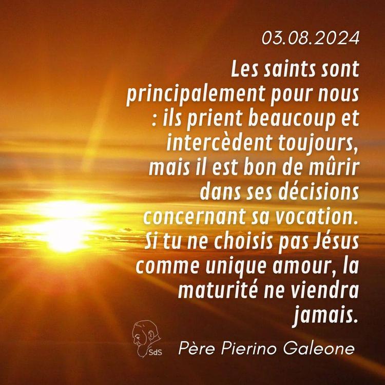03.08.24
Les saints sont principalement pour nous : ils prient beaucoup et intercèdent toujours, mais il est bon de mûrir dans ses décisions concernant sa vocation. Si tu ne choisis pas Jésus comme unique amour, la maturité ne viendra jamais.

Père Pierino Galeone