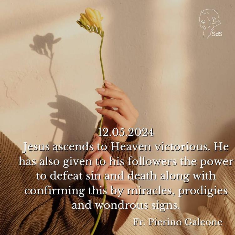 12.05.2024

Jesus ascends to Heaven victorious. He has also given to his followers the power to defeat sin and death along with confirming this by miracles, prodigies and wondrous signs.

Fr. Pierino Galeone
