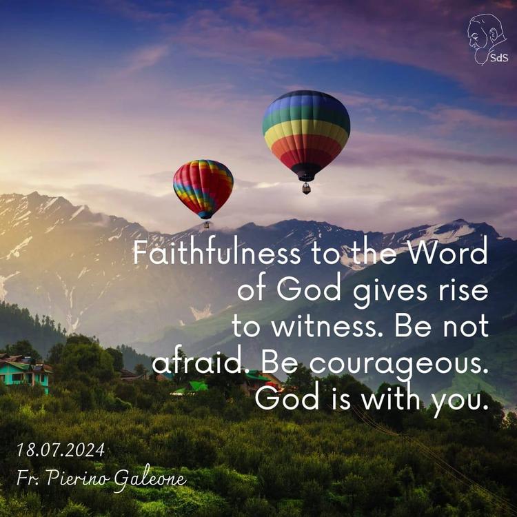 18.07.2024

Faithfulness to the Word of God gives rise to witness. Be not afraid. Be courageous. God is with you.

Fr. Pierino Galeone