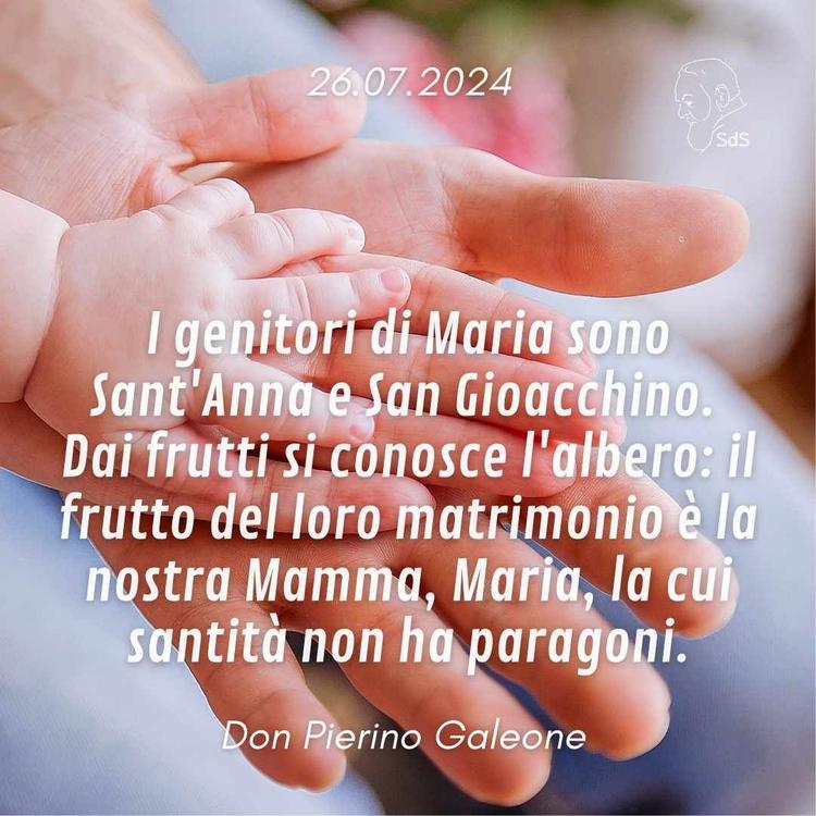 26.07.24
I genitori di Maria sono Sant'Anna e San Gioacchino. Dai frutti si conosce l'albero: il frutto del loro matrimonio è la nostra Mamma, Maria, la cui santità non ha paragoni.

Don Pierino Galeone