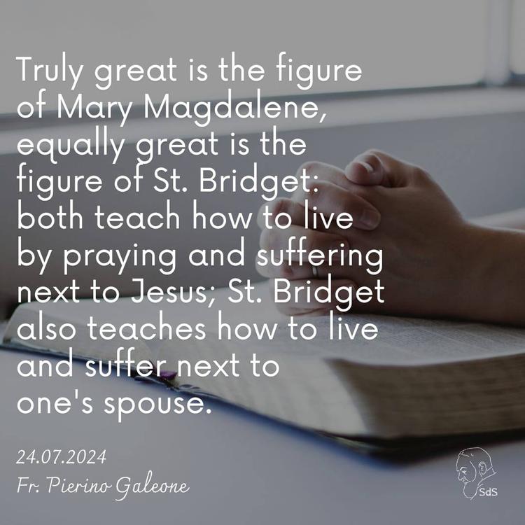 24.07.2024

Truly great is the figure of Mary Magdalene, equally great is the figure of St. Bridget: both teach how to live by praying and suffering next to Jesus; St. Bridget also teaches how to live and suffer next to one's spouse.

Fr. Pierino Galeone