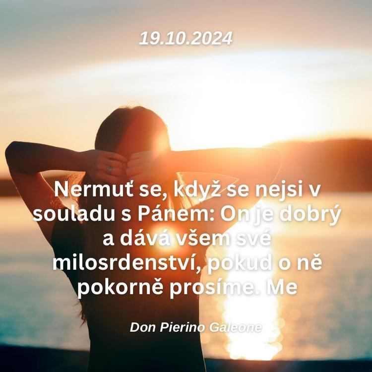 19.10.2024
Nermuť se, když se nejsi v souladu s Pánem: On je dobrý a dává všem své milosrdenství, pokud o ně pokorně prosíme.

Don Pierino Galeone