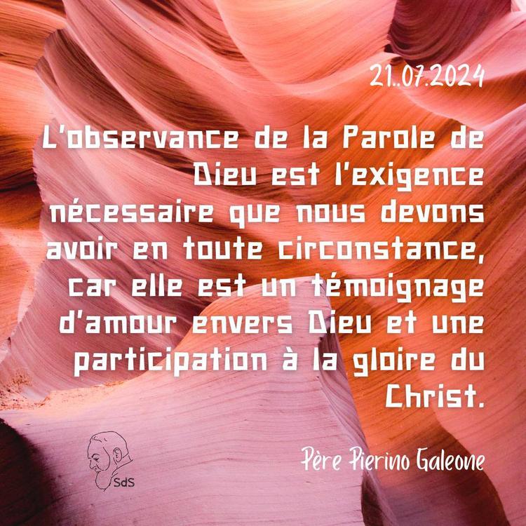 21.07.24
L'observance de la Parole de Dieu est l'exigence nécessaire que nous devons avoir en toute circonstance, car elle est un témoignage d'amour envers Dieu et une participation à la gloire du Christ.

Père Pierino Galeone