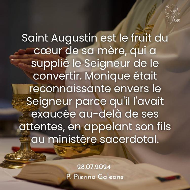 28.08.24
Saint Augustin est le fruit du cœur de sa mère, qui a supplié le Seigneur de le convertir. Monique était reconnaissante envers le Seigneur parce qu'il l'avait exaucée au-delà de ses attentes, en appelant son fils au ministère sacerdotal.

Père Pierino Galeone