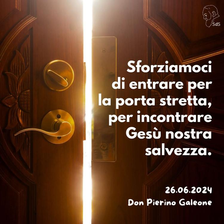 26.06.24
Sforziamoci di entrare per la porta stretta, per incontrare Gesù nostra salvezza.

Don Pierino Galeone