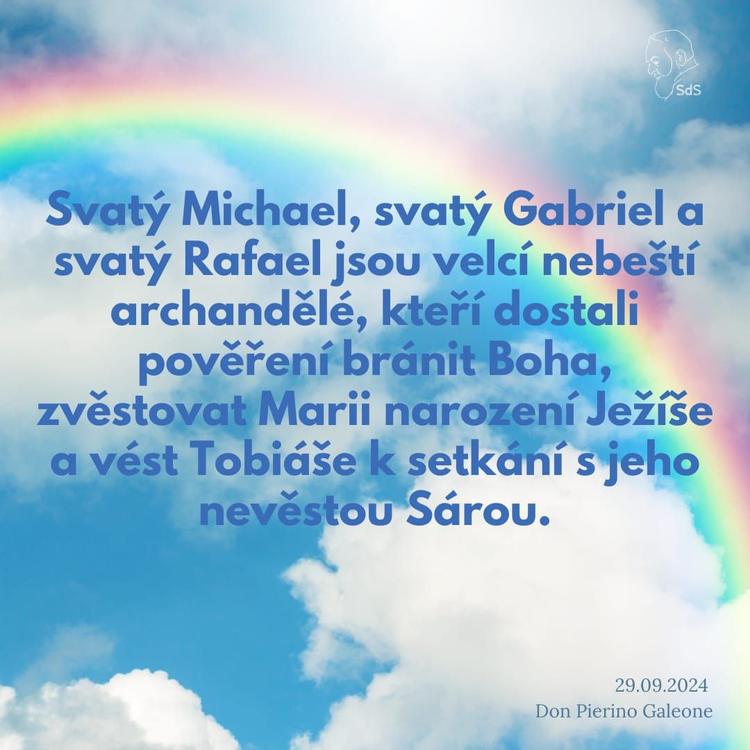 29.9.2024
Svatý Michael, svatý Gabriel a svatý Rafael jsou velcí nebeští archandělé, kteří dostali pověření bránit Boha, zvěstovat Marii narození Ježíše a vést Tobiáše k setkání s jeho nevěstou Sárou.

Don Pierino Galeone
