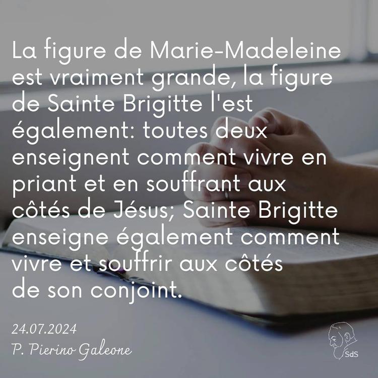 24.07.24 
La figure de Marie-Madeleine est vraiment grande, la figure de Sainte Brigitte l'est également: toutes deux enseignent comment vivre en priant et en souffrant aux côtés de Jésus; Sainte Brigitte enseigne également comment vivre et souffrir aux côtés de son conjoint.

Père Pierino Galeone