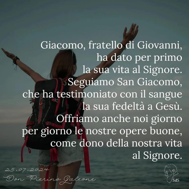 25.07.24
Giacomo, fratello di Giovanni, ha dato per primo la sua vita al Signore. Seguiamo San Giacomo, che ha testimoniato con il sangue la sua fedeltà a Gesù. Offriamo anche noi giorno per giorno le nostre opere buone, come dono della nostra vita al Signore.

Don Pierino Galeone