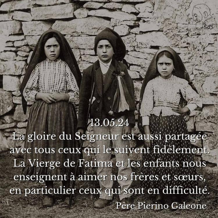 13.05.2024
La gloire du Seigneur est aussi partagée avec tous ceux qui le suivent fidèlement. La Vierge de Fatima et les enfants nous enseignent à aimer nos frères et sœurs, en particulier ceux qui sont en difficulté.

Père Pierino Galeone