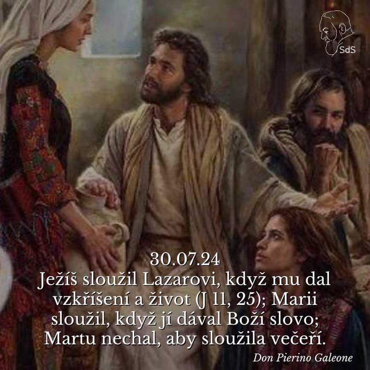 30.7.2024
Ježíš sloužil Lazarovi, když mu dal vzkříšení a život (J 11, 25); Marii sloužil, když jí dával Boží slovo; Martu nechal, aby sloužila večeří.

Don Pierino Galeone