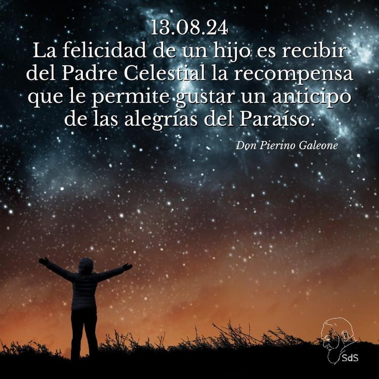 13.08.2024
La felicidad de un hijo es recibir del Padre Celestial la recompensa que le permite gustar un anticipo de las alegrías del Paraíso.

Padre Pierino Galeone