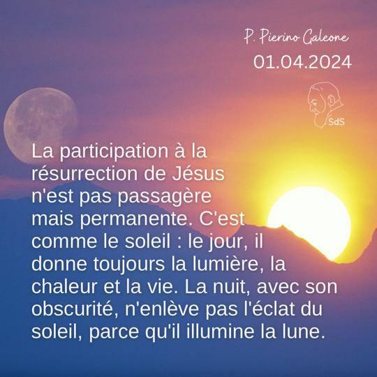 01.04.2024
La participation à la résurrection de Jésus n'est pas passagère mais permanente. C'est comme le soleil : le jour, il donne toujours la lumière, la chaleur et la vie. La nuit, avec son obscurité, n'enlève pas l'éclat du soleil, parce qu'il illumine la lune.

Père Pierino Galeone