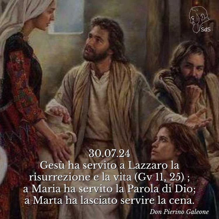 30.07.24
Gesù ha servito a Lazzaro la risurrezione e la vita (Gv 11, 25) ; a Maria ha servito la Parola di Dio; a Marta ha lasciato servire la cena.