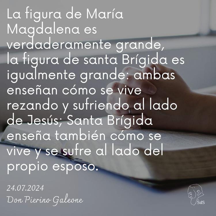 24.07.2024
La figura de María Magdalena es verdaderamente grande, la figura de santa Brígida es igualmente grande: ambas enseñan cómo se vive rezando y sufriendo al lado de Jesús; Santa Brígida enseña también cómo se vive y se sufre al lado del propio esposo.

Padre Pierino Galeone