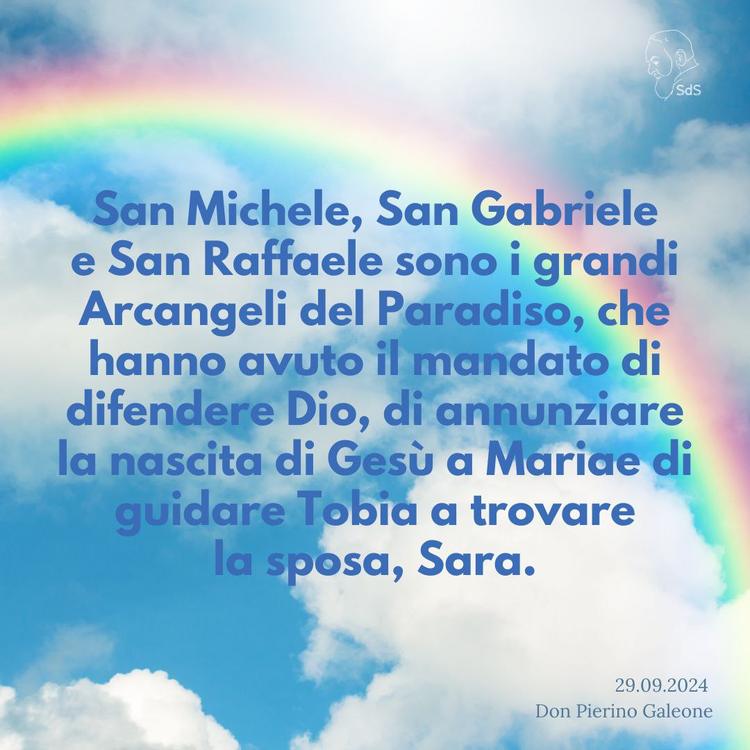 29.09.24
San Michele, San Gabriele e San Raffaele sono i grandi Arcangeli del Paradiso, che hanno avuto il mandato di difendere Dio, di annunziare la nascita di Gesù a Maria e di guidare Tobia a trovare la sposa, Sara.

Don Pierino Galeone