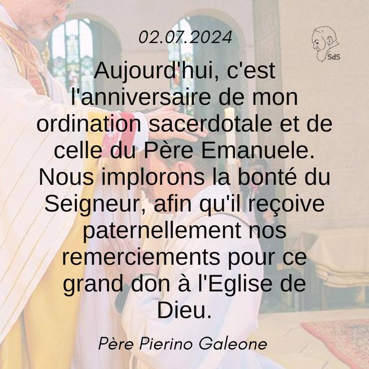 02.07.24
Aujourd'hui, c'est l'anniversaire de mon ordination sacerdotale et de celle du Père Emanuele. Nous implorons la bonté du Seigneur, afin qu'il reçoive paternellement nos remerciements pour ce grand don à l'Eglise de Dieu.

Père Pierino Galeone