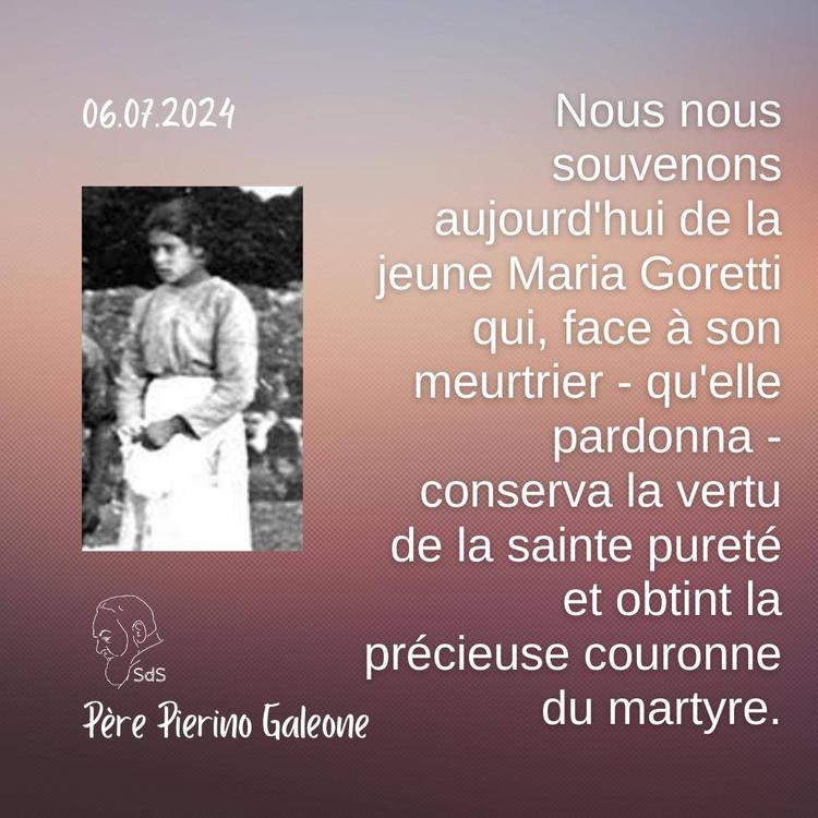 06.07.24
Nous nous souvenons aujourd'hui de la jeune Maria Goretti qui, face à son meurtrier - qu'elle pardonna - conserva la vertu de la sainte pureté et obtint la précieuse couronne du martyre.

Père Pierino Galeone