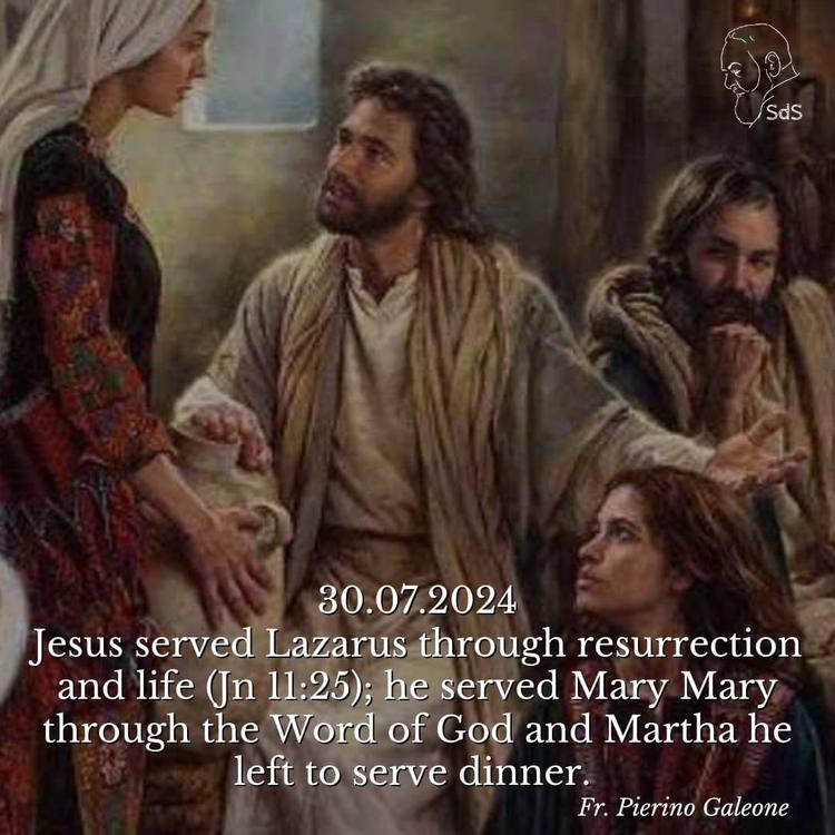 30.07.2024

Jesus served Lazarus through resurrection and life (Jn 11:25); he served Mary Mary through the Word of God and Martha he left to serve dinner. 

Fr. Pierino Galeone