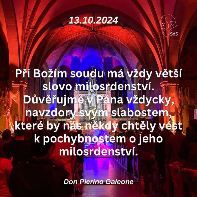 13.10.2024
Při Božím soudu má vždy větší slovo milosrdenství. Důvěřujme v Pána vždycky, navzdory svým slabostem, které by nás někdy chtěly vést k pochybnostem o jeho milosrdenství.

Don Pierino Galeone