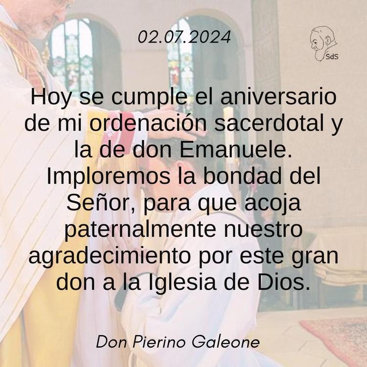 02.07.24
Hoy se cumple el aniversario de mi ordenación sacerdotal y la de don Emanuele. Imploremos la bondad del Señor, para que acoja paternalmente nuestro agradecimiento por este gran don a la Iglesia de Dios.

Padre Pierino Galeone