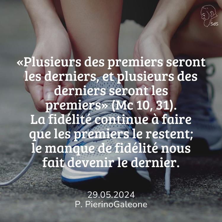 29.05.2024
«Plusieurs des premiers seront les derniers, et plusieurs des derniers seront les premiers» (Mc 10, 31). La fidélité continue à faire que les premiers le restent; le manque de fidélité nous fait devenir le dernier.

Père Pierino Galeone