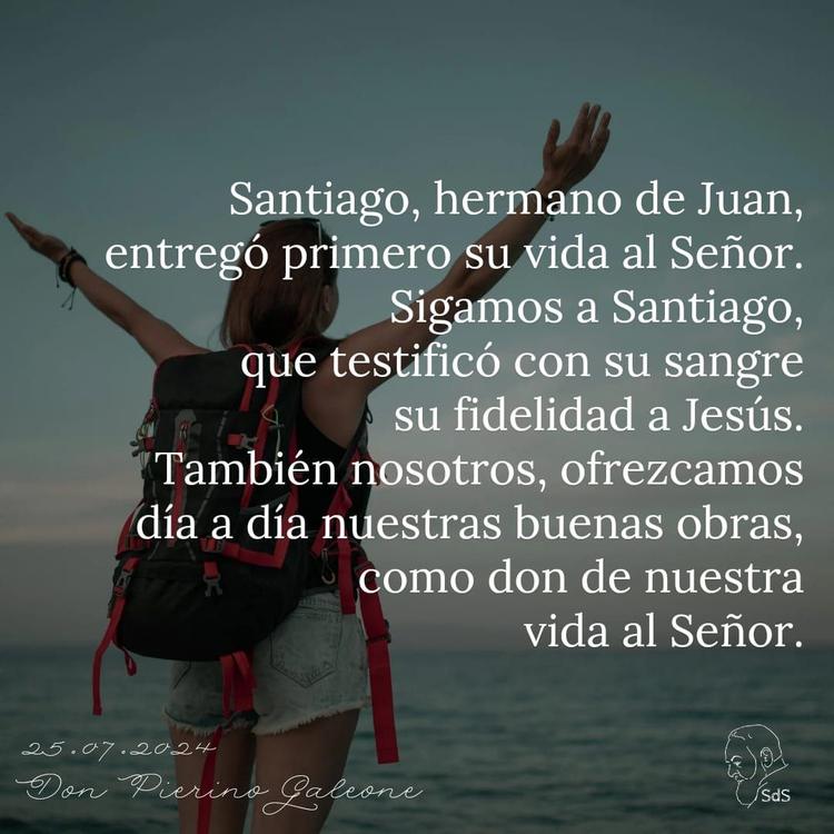 25.07.24
Santiago, hermano de Juan, entregó primero su vida al Señor. Sigamos a Santiago, que testificó con su sangre su fidelidad a Jesús. También nosotros, ofrezcamos día a día nuestras buenas obras, como don de nuestra vida al Señor.

Padre Pierino Galeone