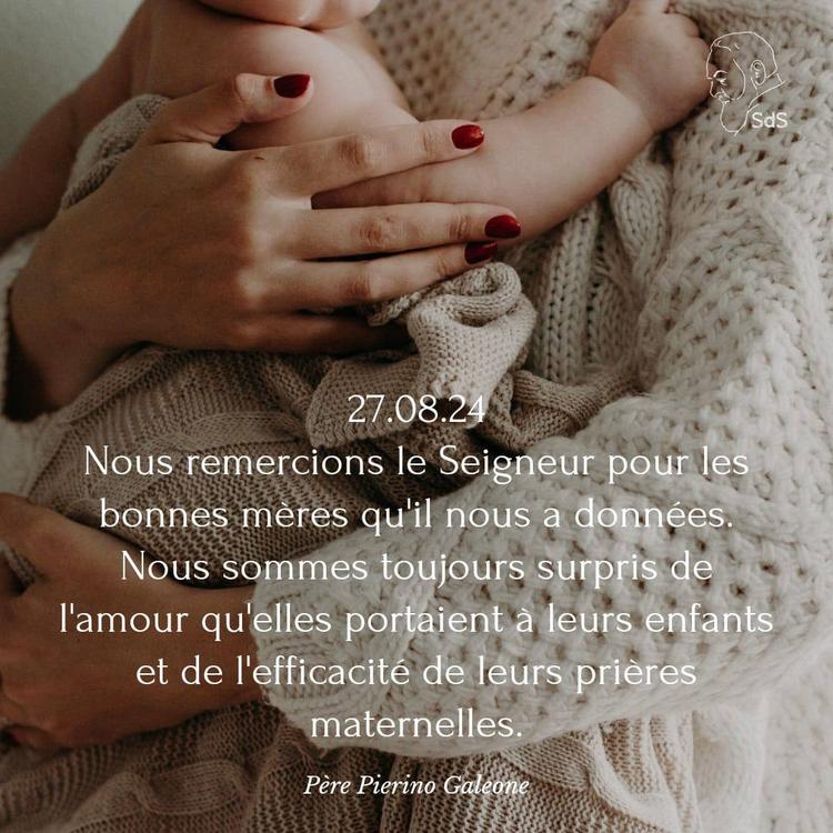 27.08.24
Nous remercions le Seigneur pour les bonnes mères qu'il nous a données. Nous sommes toujours surpris de l'amour qu'elles portaient à leurs enfants et de l'efficacité de leurs prières maternelles.

Père Pierino Galeone