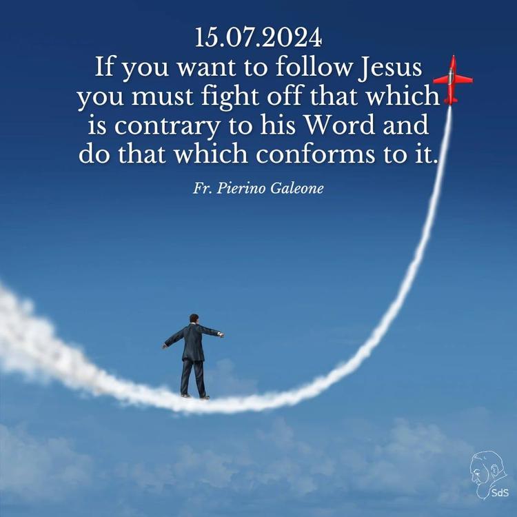 15.07.2024

If you want to follow Jesus you must fight off that which is contrary to his Word and do that which conforms to it.

Fr. Pierino Galeone