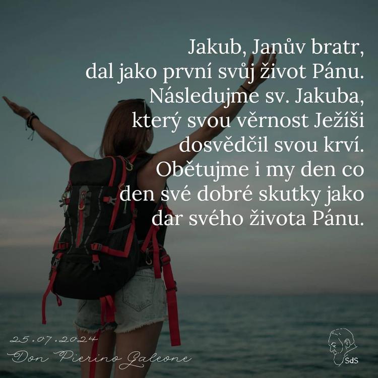 25.7.2024
Jakub, Janův bratr, dal jako první svůj život Pánu. Následujme sv. Jakuba, který svou věrnost Ježíši dosvědčil svou krví. Obětujme i my den co den své dobré skutky jako dar svého života Pánu.

Don Pierino Galeone
