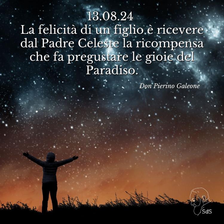 13.08.24 
La felicità di un figlio è ricevere dal Padre Celeste la ricompensa che fa pregustare le gioie del Paradiso.

Don Pierino Galeone