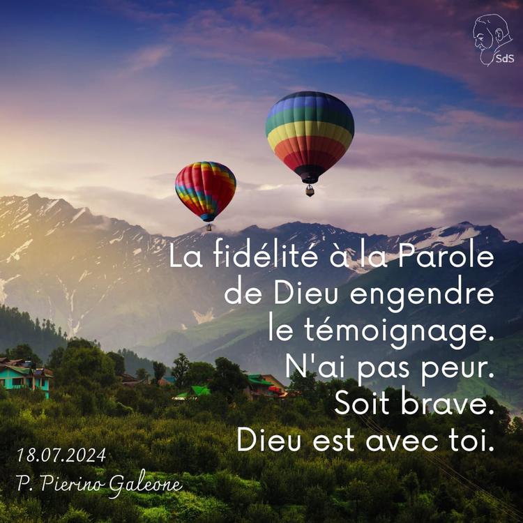 18.07.24 
La fidélité à la Parole de Dieu engendre le témoignage. N'ai pas peur. Soit brave. Dieu est avec toi.

Père Pierino Galeone