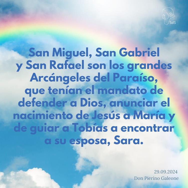 29.09.2024
San Miguel, San Gabriel y San Rafael son los grandes Arcángeles del Paraíso, que tenían el mandato de defender a Dios, anunciar el nacimiento de Jesús a María y de guiar a Tobías a encontrar a su esposa, Sara.

Padre Pierino Galeone