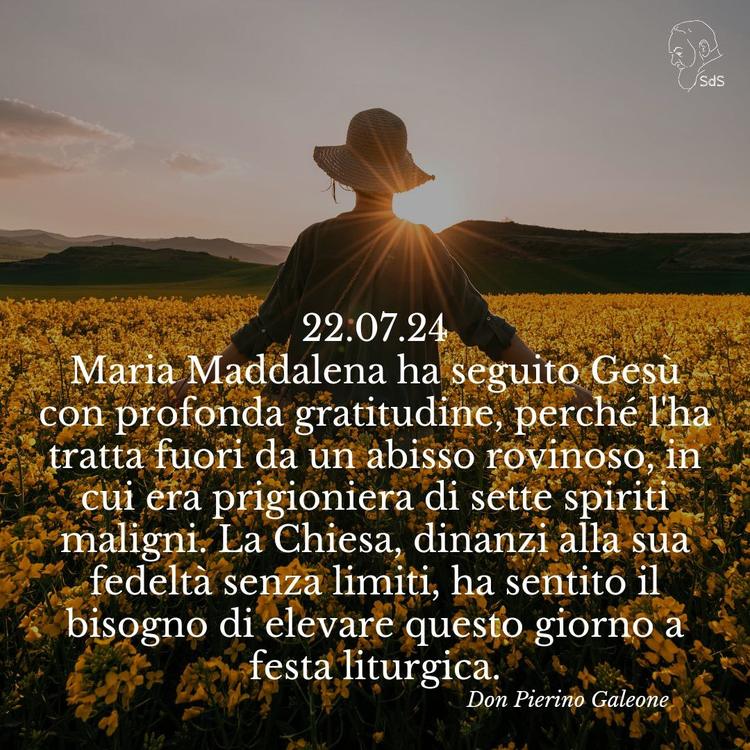 22.07.24
Maria Maddalena ha seguito Gesù con profonda gratitudine, perché l'ha tratta fuori da un abisso rovinoso, in cui era prigioniera di sette spiriti maligni. La Chiesa, dinanzi alla sua fedeltà senza limiti, ha sentito il bisogno di elevare questo giorno a festa liturgica.