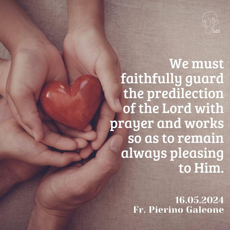 16.05.2024

We must faithfully guard the predilection of the Lord with prayer and works so as to remain always pleasing to Him.

Fr. Pierino Galeone