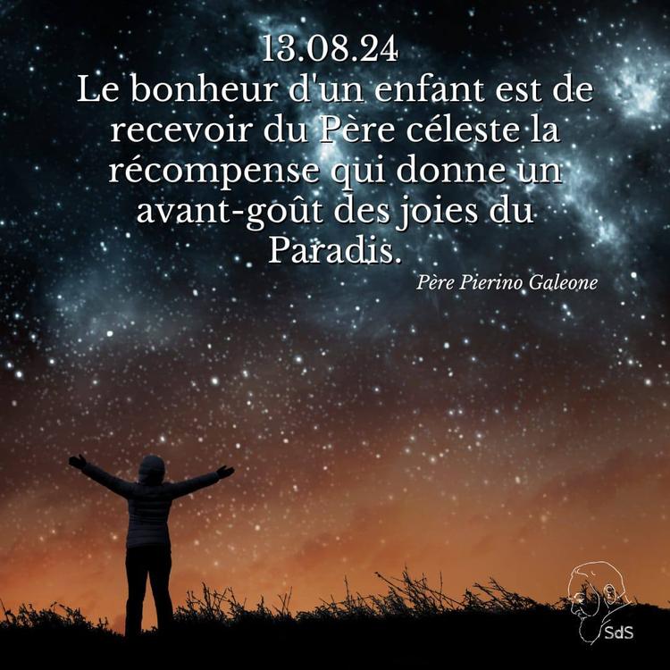13.08.24 
Le bonheur d'un enfant est de recevoir du Père céleste la récompense qui donne un avant-goût des joies du Paradis.

Père Pierino Galeone