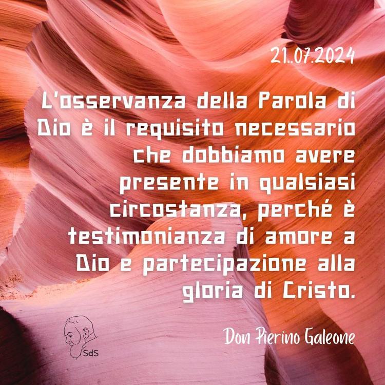 21.07.24
L'osservanza della Parola di Dio è il requisito necessario che dobbiamo avere presente in qualsiasi circostanza, perché è testimonianza di amore a Dio e partecipazione alla gloria di Cristo.