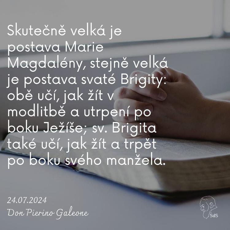 24.7.2024
Skutečně velká je postava Marie Magdalény, stejně velká je postava svaté Brigity: obě učí, jak žít v modlitbě a utrpení po boku Ježíše; sv. Brigita také učí, jak žít a trpět po boku svého manžela.

Don Pierino Galeone