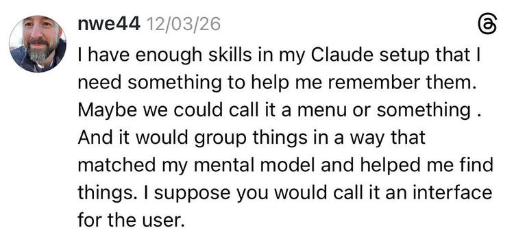 A screenshot of a post fro the social platform Threads. It reads: “I have enough skills in my Claude setup that I need something to help me remember them. Maybe we could call it a menu or something. And it would group things in a way that matched my mental model and helped me find things. I suppose you would call it an interface for the user.”