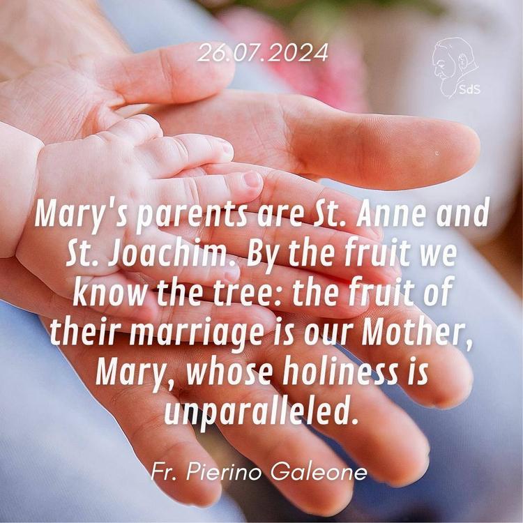 26.07.2024

Mary's parents are St. Anne and St. Joachim. By the fruit we know the tree: the fruit of their marriage is our Mother, Mary, whose holiness is unparalleled.

Fr. Pierino Galeone