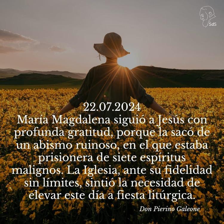 22.07.2024
María Magdalena siguió a Jesús con profunda gratitud, porque la sacó de un abismo ruinoso, en el que estaba prisionera de siete espíritus malignos. La Iglesia, ante su fidelidad sin límites, sintió la necesidad de elevar este día a fiesta litúrgica.

Padre Pierino Galeone