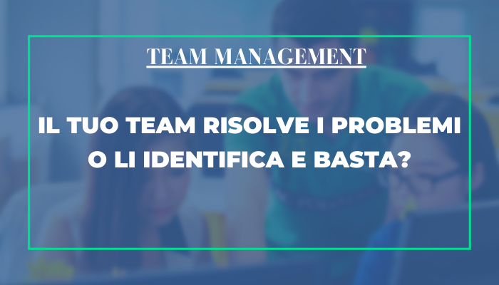 Team management – Il tuo team risolve i  problemi o li identifica e basta?