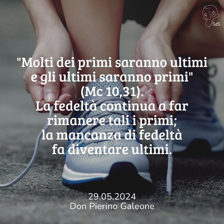 29.05.24
"Molti dei primi saranno ultimi e gli ultimi saranno primi" (Mc 10,31). La fedeltà continua a far rimanere tali i primi; la mancanza di fedeltà fa diventare ultimi.

Don Pierino Galeone