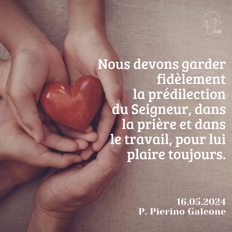 16.05.2024
Nous devons garder fidèlement la prédilection du Seigneur, dans la prière et dans le travail, pour lui plaire toujours.

Père Pierino Galeone