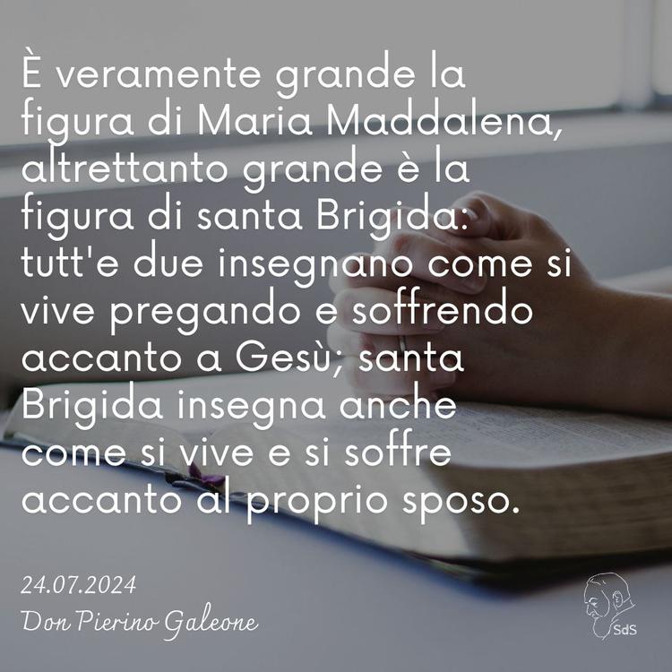 24.07.24
È veramente grande la figura di Maria Maddalena, altrettanto grande è la figura di santa Brigida: tutt'e due insegnano come si vive pregando e soffrendo accanto a Gesù; santa Brigida insegna anche come si vive e si soffre accanto al proprio sposo.

Don Pierino Galeone