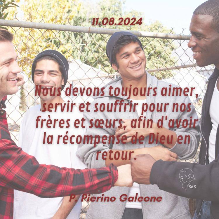 11.08.24 
Nous devons toujours aimer, servir et souffrir pour nos frères et sœurs, afin d'avoir la récompense de Dieu en retour.

Père Pierino Galeone