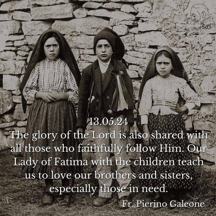 13.05.24
The glory of the Lord is also shared with all those who faithfully follow Him. Our Lady of Fatima with the children teach us to love our brothers and sisters, especially those in need.

Fr. Pierino Galeone
