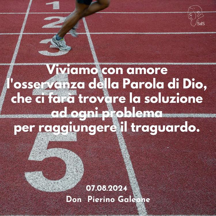 07.08.2024
Viviamo con amore l'osservanza della Parola di Dio, che ci farà trovare la soluzione ad ogni problema per raggiungere il traguardo.

Don Pierino Galeone