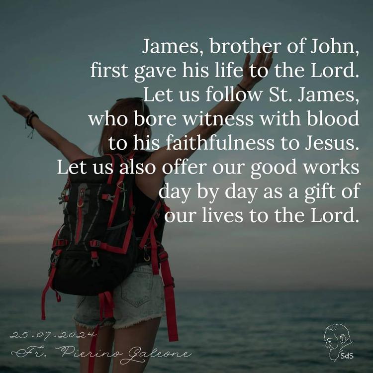 25.07.2024

James, brother of John, first gave his life to the Lord. Let us follow St. James, who bore witness with blood to his faithfulness to Jesus. Let us also offer our good works day by day as a gift of our lives to the Lord.

Fr. Pierino Galeone