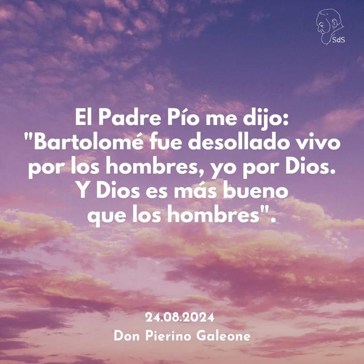 24.08.2024
El Padre Pío me dijo: "Bartolomé fue desollado vivo por los hombres, yo por Dios. Y Dios es más bueno que los hombres".

Padre Pierino Galeone