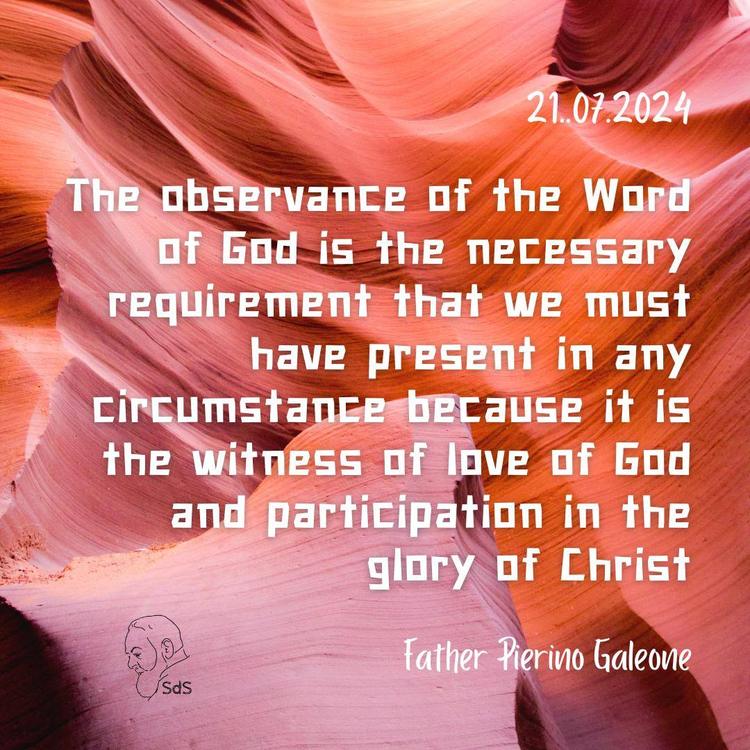 21.07.2024

The observance of the Word of God is the necessary requirement that we must have present in any circumstance because it is the witness of love of God and participation in the glory of Christ

Fr. Pierino Galeone